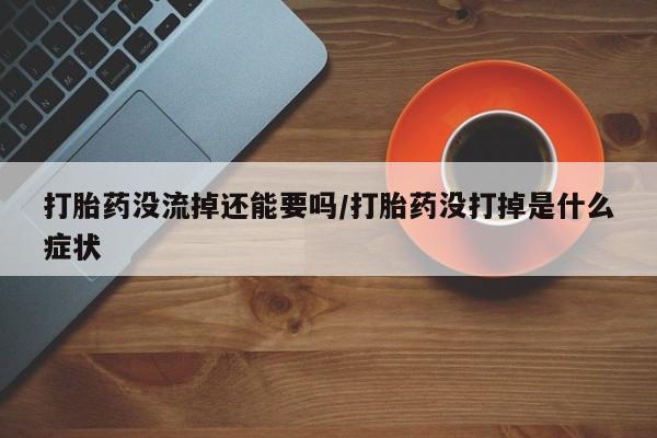 网上流产药专卖微信,打胎药没流掉还能要吗/打胎药没打掉是什么症状