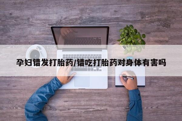 网上流产药专卖微信,孕妇错发打胎药/错吃打胎药对身体有害吗