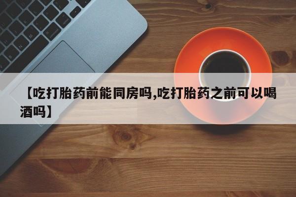 网上流产药专卖微信,【吃打胎药前能同房吗,吃打胎药之前可以喝酒吗】