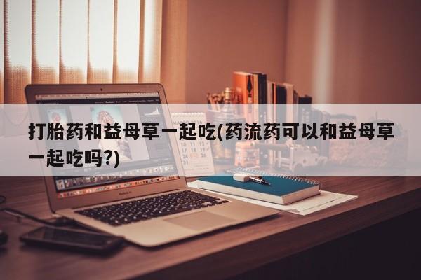 网上流产药专卖微信,打胎药和益母草一起吃(药流药可以和益母草一起吃吗?)