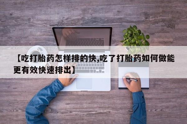 网上流产药专卖微信,【吃打胎药怎样排的快,吃了打胎药如何做能更有效快速排出】