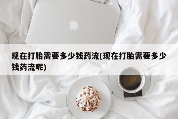 网上流产药专卖微信,现在打胎需要多少钱药流(现在打胎需要多少钱药流呢)
