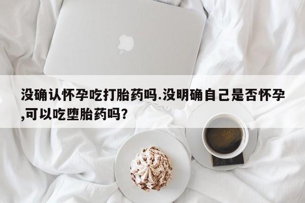 网上流产药专卖微信,没确认怀孕吃打胎药吗.没明确自己是否怀孕,可以吃堕胎药吗？