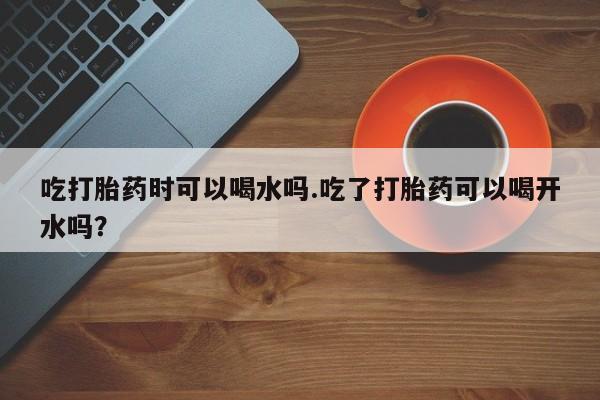 网上流产药专卖微信,吃打胎药时可以喝水吗.吃了打胎药可以喝开水吗？