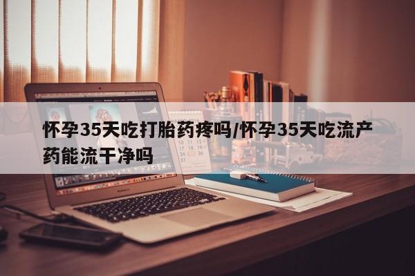 网上流产药专卖微信,怀孕35天吃打胎药疼吗/怀孕35天吃流产药能流干净吗