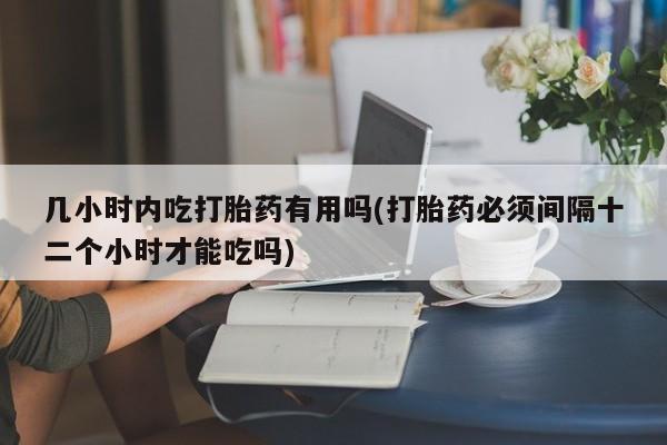 网上流产药专卖微信,几小时内吃打胎药有用吗(打胎药必须间隔十二个小时才能吃吗)
