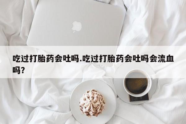 网上流产药专卖微信,吃过打胎药会吐吗.吃过打胎药会吐吗会流血吗？