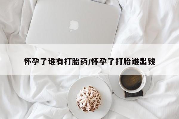 网上流产药专卖微信,怀孕了谁有打胎药/怀孕了打胎谁出钱