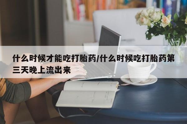 网上流产药专卖微信,什么时候才能吃打胎药/什么时候吃打胎药第三天晚上流出来