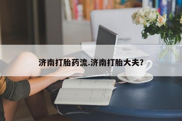 网上流产药专卖微信,济南打胎药流.济南打胎大夫？