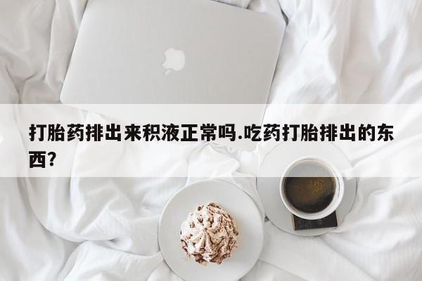 网上流产药专卖微信,打胎药排出来积液正常吗.吃药打胎排出的东西？
