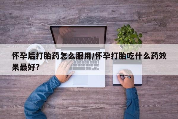 网上流产药专卖微信,怀孕后打胎药怎么服用/怀孕打胎吃什么药效果最好?