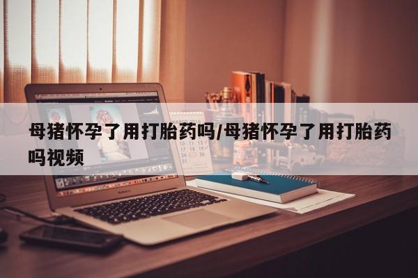 网上流产药专卖微信,母猪怀孕了用打胎药吗/母猪怀孕了用打胎药吗视频