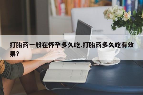网上流产药专卖微信,打胎药一般在怀孕多久吃.打胎药多久吃有效果？