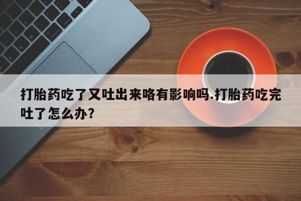 网上流产药专卖微信,打胎药吃了又吐出来咯有影响吗.打胎药吃完吐了怎么办？