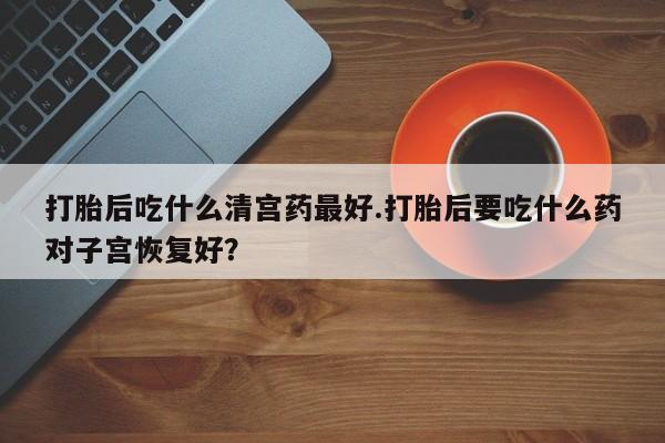 网上流产药专卖微信,打胎后吃什么清宫药最好.打胎后要吃什么药对子宫恢复好？