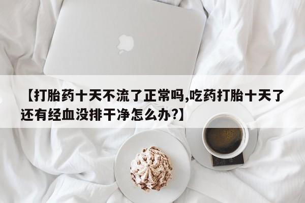 网上流产药专卖微信,【打胎药十天不流了正常吗,吃药打胎十天了还有经血没排干净怎么办?】