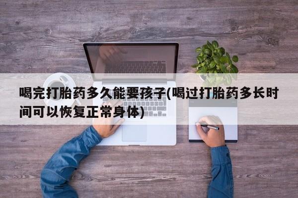 网上流产药专卖微信,喝完打胎药多久能要孩子(喝过打胎药多长时间可以恢复正常身体)