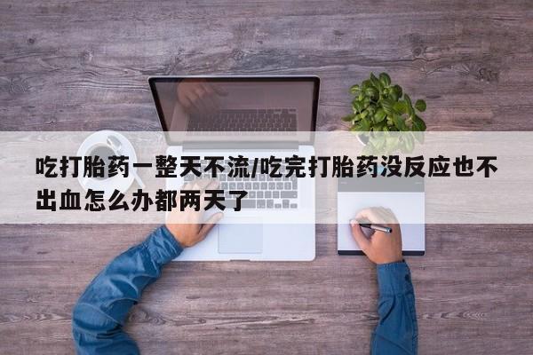 网上流产药专卖微信,吃打胎药一整天不流/吃完打胎药没反应也不出血怎么办都两天了