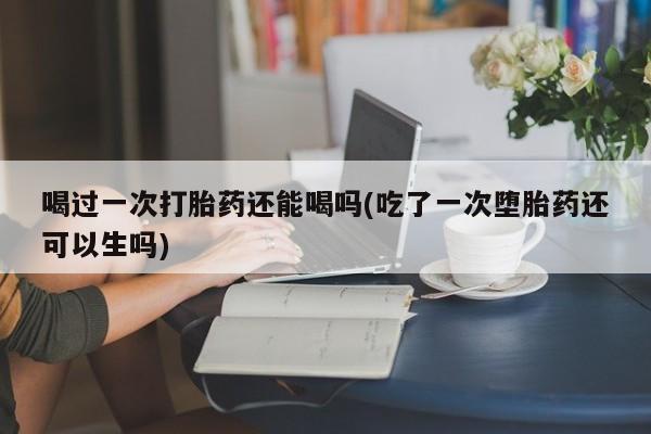 网上流产药专卖微信,喝过一次打胎药还能喝吗(吃了一次堕胎药还可以生吗)