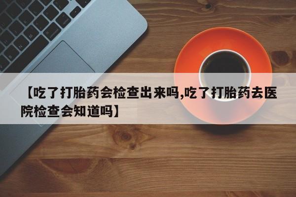 网上流产药专卖微信,【吃了打胎药会检查出来吗,吃了打胎药去医院检查会知道吗】