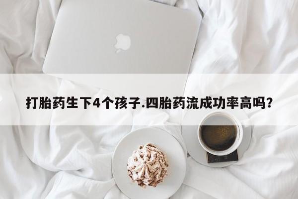 网上流产药专卖微信,打胎药生下4个孩子.四胎药流成功率高吗？