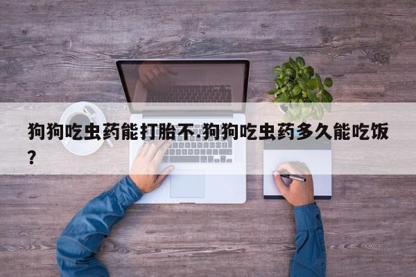 网上流产药专卖微信,狗狗吃虫药能打胎不.狗狗吃虫药多久能吃饭？