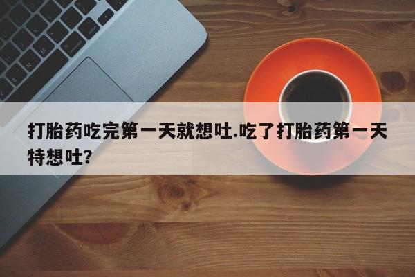 网上流产药专卖微信,打胎药吃完第一天就想吐.吃了打胎药第一天特想吐？