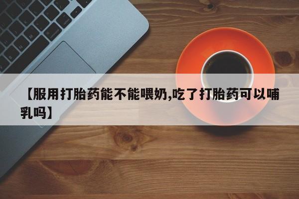 网上流产药专卖微信,【服用打胎药能不能喂奶,吃了打胎药可以哺乳吗】