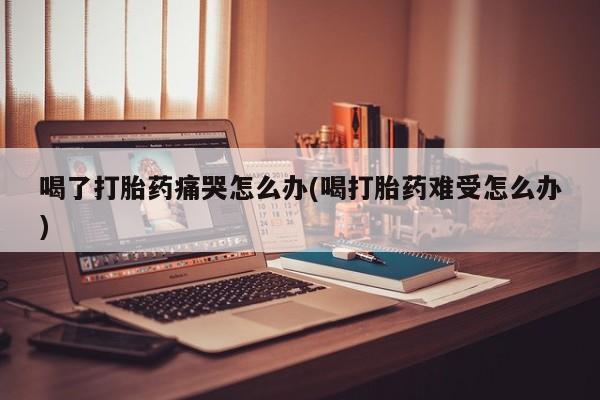 网上流产药专卖微信,喝了打胎药痛哭怎么办(喝打胎药难受怎么办)