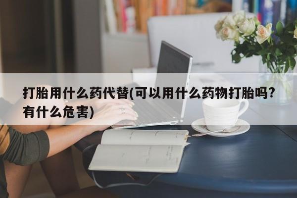 网上流产药专卖微信,打胎用什么药代替(可以用什么药物打胎吗?有什么危害)