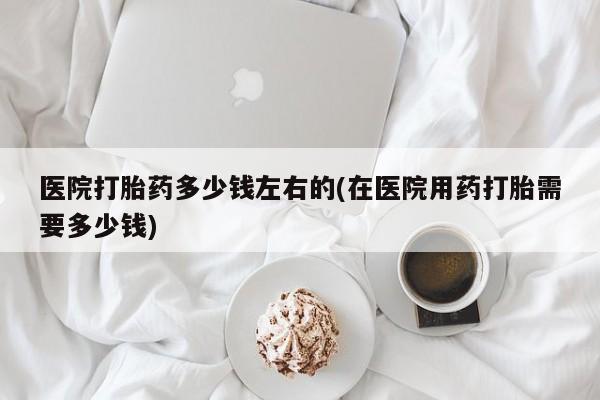 网上流产药专卖微信,医院打胎药多少钱左右的(在医院用药打胎需要多少钱)