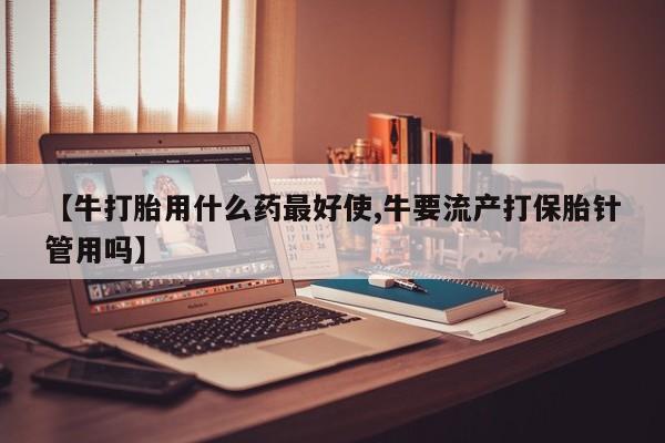 网上流产药专卖微信,【牛打胎用什么药最好使,牛要流产打保胎针管用吗】