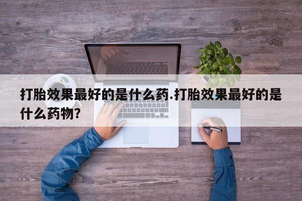 网上流产药专卖微信,打胎效果最好的是什么药.打胎效果最好的是什么药物？