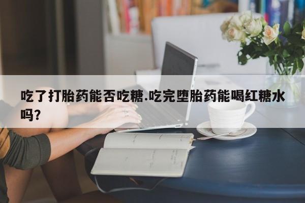 网上流产药专卖微信,吃了打胎药能否吃糖.吃完堕胎药能喝红糖水吗？