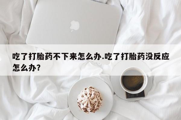 网上流产药专卖微信,吃了打胎药不下来怎么办.吃了打胎药没反应怎么办？