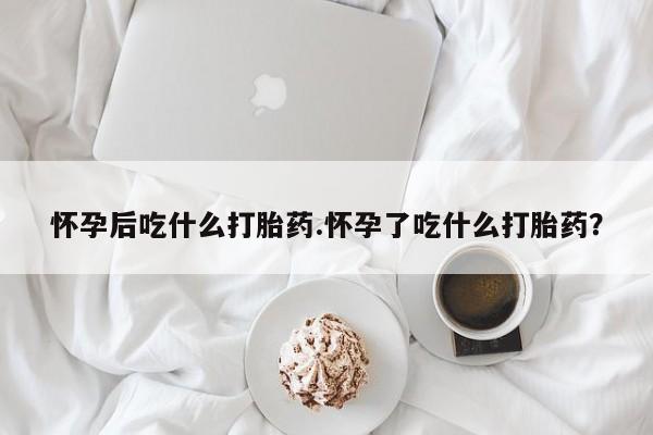 网上流产药专卖微信,怀孕后吃什么打胎药.怀孕了吃什么打胎药？