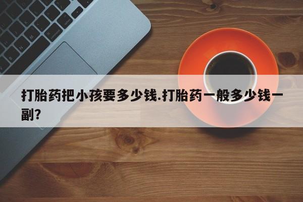 网上流产药专卖微信,打胎药把小孩要多少钱.打胎药一般多少钱一副？