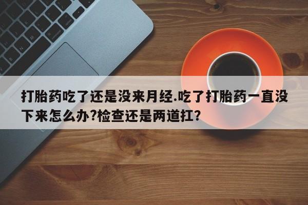 网上流产药专卖微信,打胎药吃了还是没来月经.吃了打胎药一直没下来怎么办?检查还是两道扛？
