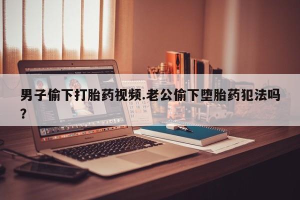 网上流产药专卖微信,男子偷下打胎药视频.老公偷下堕胎药犯法吗？