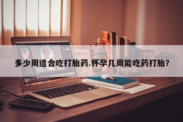 网上流产药专卖微信,多少周适合吃打胎药.怀孕几周能吃药打胎？