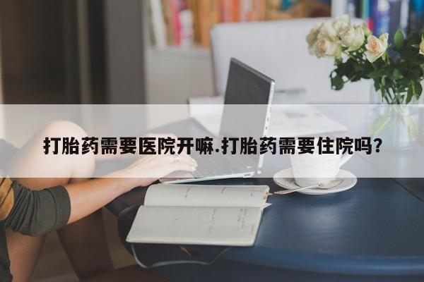 网上流产药专卖微信,打胎药需要医院开嘛.打胎药需要住院吗？