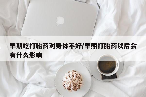 网上流产药专卖微信,早期吃打胎药对身体不好/早期打胎药以后会有什么影响