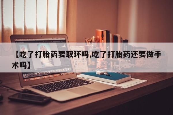 网上流产药专卖微信,【吃了打胎药要取环吗,吃了打胎药还要做手术吗】