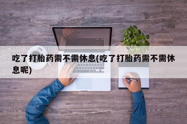 网上流产药专卖微信,吃了打胎药需不需休息(吃了打胎药需不需休息呢)
