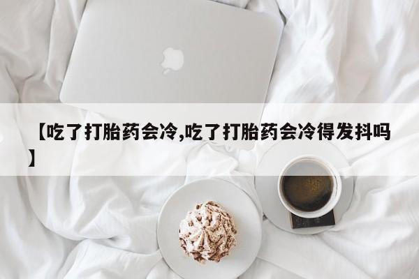 网上流产药专卖微信,【吃了打胎药会冷,吃了打胎药会冷得发抖吗】
