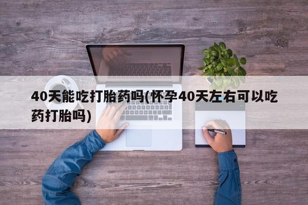 网上流产药专卖微信,40天能吃打胎药吗(怀孕40天左右可以吃药打胎吗)