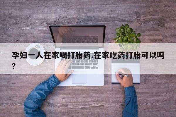 网上流产药专卖微信,孕妇一人在家喝打胎药.在家吃药打胎可以吗？