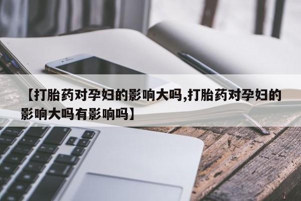 网上流产药专卖微信,【打胎药对孕妇的影响大吗,打胎药对孕妇的影响大吗有影响吗】