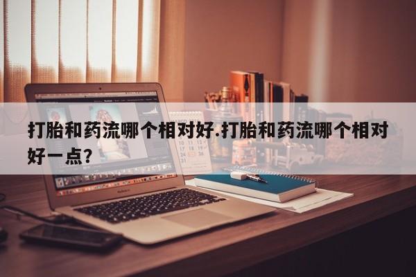 网上流产药专卖微信,打胎和药流哪个相对好.打胎和药流哪个相对好一点？